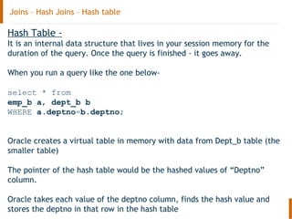 Joins – Hash Joins – Hash table
Hash Table -
It is an internal data structure that lives in your session memory for the
duration of the query. Once the query is finished - it goes away.
When you run a query like the one below-
select * from
emp_b a, dept_b b
WHERE a.deptno=b.deptno;
Oracle creates a virtual table in memory with data from Dept_b table (the
smaller table)
The pointer of the hash table would be the hashed values of “Deptno”
column.
Oracle takes each value of the deptno column, finds the hash value and
stores the deptno in that row in the hash table
 
