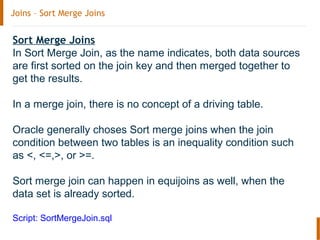Joins – Sort Merge Joins
Sort Merge Joins
In Sort Merge Join, as the name indicates, both data sources
are first sorted on the join key and then merged together to
get the results.
In a merge join, there is no concept of a driving table.
Oracle generally choses Sort merge joins when the join
condition between two tables is an inequality condition such
as <, <=,>, or >=.
Sort merge join can happen in equijoins as well, when the
data set is already sorted.
Script: SortMergeJoin.sql
 