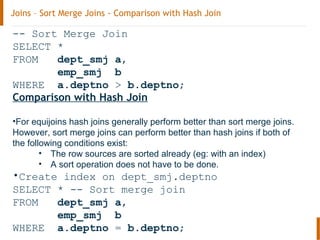 Joins – Sort Merge Joins - Comparison with Hash Join
-- Sort Merge Join
SELECT *
FROM dept_smj a,
emp_smj b
WHERE a.deptno > b.deptno;
Comparison with Hash Join
•For equijoins hash joins generally perform better than sort merge joins.
However, sort merge joins can perform better than hash joins if both of
the following conditions exist:
• The row sources are sorted already (eg: with an index)
• A sort operation does not have to be done.
•Create index on dept_smj.deptno
SELECT * -- Sort merge join
FROM dept_smj a,
emp_smj b
WHERE a.deptno = b.deptno;
 