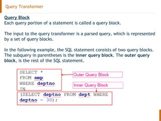 Query Transformer
Query Block
Each query portion of a statement is called a query block.
The input to the query transformer is a parsed query, which is represented
by a set of query blocks.
In the following example, the SQL statement consists of two query blocks.
The subquery in parentheses is the inner query block. The outer query
block, is the rest of the SQL statement.
 
