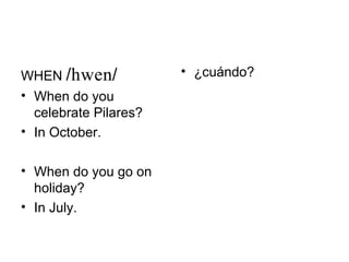 WHEN //            • ¿cuándo?
• When do you
  celebrate Pilares?
• In October.

• When do you go on
  holiday?
• In July.
 
