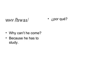 WHY /             • ¿por qué?


• Why can’t he come?
• Because he has to
  study.
 