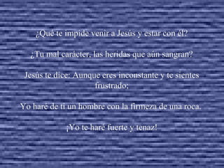 ¿Qué te impide venir a Jesús y estar con él? ¿Tu mal carácter, las heridas que aún sangran? Jesús te dice: Aunque eres inconstante y te sientes frustrado; Yo haré de ti un hombre con la firmeza de una roca.  ¡Yo te haré fuerte y tenaz!   