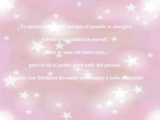 ¿Te sientes miserable porque el mundo te margina debido a tu condición moral? ¡Jesús te ama tal como eres,  pero te da el poder para salir del pecado y servirle con fidelidad llevando su mensaje a todo el mundo!     