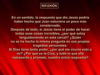 En un sentido, la respuesta que dio Jesús podría
haber hecho que Juan estuviera un poco más
consternado.
Después de todo, si Jesús tiene el poder de hacer
todas esas cosas increíbles, ¿por qué estoy
languideciendo en esta cárcel? ¿Quién
no se ha hecho la misma pregunta en sus propias
tragedias personales:
Si Dios tiene tanto poder, ¿por qué me ocurre esto a
mí? ¿Por qué es la Cruz, y todo lo que ella
representa y promete, nuestra única respuesta?
REFLEXIÓN
 