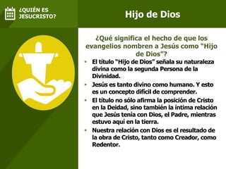 Hijo de Dios
 El título “Hijo de Dios” señala su naturaleza
divina como la segunda Persona de la
Divinidad.
 Jesús es tanto divino como humano. Y esto
es un concepto difícil de comprender.
 El título no sólo afirma la posición de Cristo
en la Deidad, sino también la íntima relación
que Jesús tenía con Dios, el Padre, mientras
estuvo aquí en la tierra.
 Nuestra relación con Dios es el resultado de
la obra de Cristo, tanto como Creador, como
Redentor.
¿Qué significa el hecho de que los
evangelios nombren a Jesús como “Hijo
de Dios”?
¿QUIÉN ES
JESUCRISTO?
 