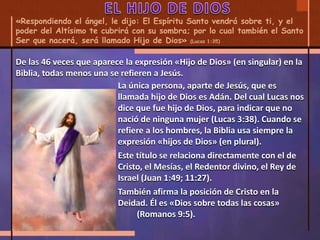 «Respondiendo el ángel, le dijo: El Espíritu Santo vendrá sobre ti, y el
poder del Altísimo te cubrirá con su sombra; por lo cual también el Santo
Ser que nacerá, será llamado Hijo de Dios» (Lucas 1:35)
La única persona, aparte de Jesús, que es
llamada hijo de Dios es Adán. Del cual Lucas nos
dice que fue hijo de Dios, para indicar que no
nació de ninguna mujer (Lucas 3:38). Cuando se
refiere a los hombres, la Biblia usa siempre la
expresión «hijos de Dios» (en plural).
Este título se relaciona directamente con el de
Cristo, el Mesías, el Redentor divino, el Rey de
Israel (Juan 1:49; 11:27).
También afirma la posición de Cristo en la
Deidad. Él es «Dios sobre todas las cosas»
(Romanos 9:5).
De las 46 veces que aparece la expresión «Hijo de Dios» (en singular) en la
Biblia, todas menos una se refieren a Jesús.
 