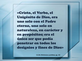 «Cristo, el Verbo, el
Unigénito de Dios, era
uno solo con el Padre
eterno, uno solo en
naturaleza, en carácter y
en propósitos; era el
único ser que podía
penetrar en todos los
designios y fines de Dios»
E.G.W. (Patriarcas y profetas, pg. 12)
 