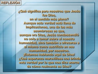 REFLEXIÓN
¿Qué significa para nosotros que Jesús
fue Dios,
en el sentido más pleno?
Aunque esta verdad está llena de
implicaciones, una de las más
asombrosas es que,
aunque era Dios, Jesús condescendió
no solo a tomar sobre sí nuestra
humanidad, sino también a ofrecerse a
sí mismo como sacrificio en esa
humanidad, por nosotros.
¡Estamos hablando aquí de Dios!
¿Qué esperanza maravillosa nos brinda
esta verdad por lo que nos dice acerca
de cómo realmente es Dios?
 