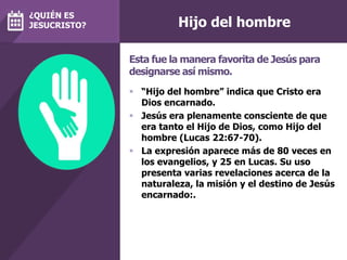 Hijo del hombre
 “Hijo del hombre” indica que Cristo era
Dios encarnado.
 Jesús era plenamente consciente de que
era tanto el Hijo de Dios, como Hijo del
hombre (Lucas 22:67-70).
 La expresión aparece más de 80 veces en
los evangelios, y 25 en Lucas. Su uso
presenta varias revelaciones acerca de la
naturaleza, la misión y el destino de Jesús
encarnado:.
Esta fue la manera favorita de Jesús para
designarse así mismo.
¿QUIÉN ES
JESUCRISTO?
 