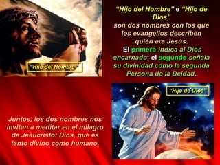 “Hijo del Hombre” e “Hijo de
Dios”
son dos nombres con los que
los evangelios describen
quién era Jesús.
El primero indica al Dios
encarnado; el segundo señala
su divinidad como la segunda
Persona de la Deidad.
“Hijo del Hombre”
“Hijo de Dios”
Juntos, los dos nombres nos
invitan a meditar en el milagro
de Jesucristo: Dios, que es
tanto divino como humano.
 