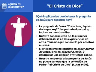 “El Cristo de Dios”
 La pregunta de Jesús “Y vosotros, ¿quién
decís que soy?”, ha perturbado a todos,
incluso en nuestros días.
 Nuestro conocimiento de Jesús nunca
debería basarse en las experiencias de
otros. Tenemos que conocerlo por nosotros
mismos.
 El cristianismo no consiste en saber acerca
de Jesús, sino en conocer a Jesús, y
desarrollar una relación vivificante con El.
 Nuestra respuesta a la pregunta de Jesús
no puede ser otra que la confesión de
Pedro: “el Cristo de Dios” (Lucas 9:20).
¿Qué implicancias puede tener la pregunta
de Jesús para nosotros hoy?
¿QUIÉN ES
JESUCRISTO?
 