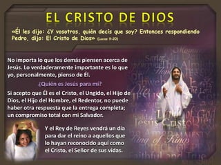 «Él les dijo: ¿Y vosotros, quién decís que soy? Entonces respondiendo
Pedro, dijo: El Cristo de Dios» (Lucas 9:20)
No importa lo que los demás piensen acerca de
Jesús. Lo verdaderamente importante es lo que
yo, personalmente, pienso de Él.
¿Quién es Jesús para mí?
Si acepto que Él es el Cristo, el Ungido, el Hijo de
Dios, el Hijo del Hombre, el Redentor, no puede
haber otra respuesta que la entrega completa;
un compromiso total con mi Salvador.
Y el Rey de Reyes vendrá un día
para dar el reino a aquellos que
lo hayan reconocido aquí como
el Cristo, el Señor de sus vidas.
 