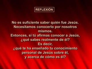 No es suficiente saber quién fue Jesús.
Necesitamos conocerlo por nosotros
mismos.
Entonces, si tú afirmas conocer a Jesús,
¿qué sabes realmente de él?
Es decir,
¿qué te ha enseñado tu conocimiento
personal de Jesús sobre él,
y acerca de cómo es él?
REFLEXIÓN
 