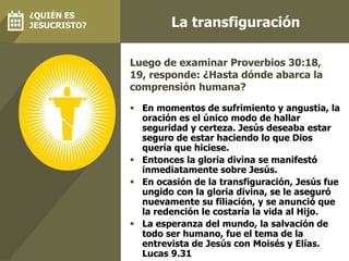 La transfiguración
 En momentos de sufrimiento y angustia, la
oración es el único modo de hallar
seguridad y certeza. Jesús deseaba estar
seguro de estar haciendo lo que Dios
quería que hiciese.
 Entonces la gloria divina se manifestó
inmediatamente sobre Jesús.
 En ocasión de la transfiguración, Jesús fue
ungido con la gloria divina, se le aseguró
nuevamente su filiación, y se anunció que
la redención le costaría la vida al Hijo.
 La esperanza del mundo, la salvación de
todo ser humano, fue el tema de la
entrevista de Jesús con Moisés y Elías.
Lucas 9.31
Luego de examinar Proverbios 30:18,
19, responde: ¿Hasta dónde abarca la
comprensión humana?
¿QUIÉN ES
JESUCRISTO?
 
