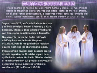 «Pues cuando él recibió de Dios Padre honra y gloria, le fue enviada
desde la magnífica gloria una voz que decía: Este es mi Hijo amado,
en el cual tengo complacencia. Y nosotros oímos esta voz enviada del
cielo, cuando estábamos con él en el monte santo» (2ª de Pedro 1:17-18)
Según Lucas 9:28, Jesús subió al monte a orar
y se llevó consigo a Pedro, a Jacobo y a Juan.
Entonces, Moisés y Elías vinieron y hablaron
con Jesús sobre su último viaje a Jerusalén.
Nuevamente, la voz del Padre ratificó la
misión y Persona de Jesús. Después,
oscuridad. Pero la luz que habían recibido
aquella noche no los abandonaría jamás.
Pedro escribió muchos años después acerca
de esta experiencia. Él estaba seguro de a
quién había creído. No había fábulas ni mitos,
él lo había visto con sus propios ojos y quería
asegurarse de que nosotros también lo
creyésemos (2ª de Pedro 1:16-18).
 