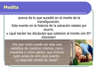 Medita
acerca de lo que sucedió en el monte de la
transfiguración.
Este evento en la historia de la salvación estaba por
ocurrir,
y ¿qué hacían los discípulos que subieron al monte con El?
¡Dormían!
¿De que modo puede ser esta una
metáfora de nosotros mismos, como
creyentes o como iglesia, que vivimos
justo antes de otro gran evento:
La Segunda Venida de Jesús?
 