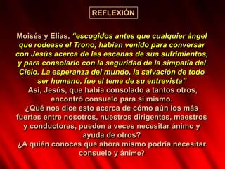 Moisés y Elías, “escogidos antes que cualquier ángel
que rodease el Trono, habían venido para conversar
con Jesús acerca de las escenas de sus sufrimientos,
y para consolarlo con la seguridad de la simpatía del
Cielo. La esperanza del mundo, la salvación de todo
ser humano, fue el tema de su entrevista”
Así, Jesús, que había consolado a tantos otros,
encontró consuelo para sí mismo.
¿Qué nos dice esto acerca de cómo aún los más
fuertes entre nosotros, nuestros dirigentes, maestros
y conductores, pueden a veces necesitar ánimo y
ayuda de otros?
¿A quién conoces que ahora mismo podría necesitar
consuelo y ánimo?
REFLEXIÓN
 