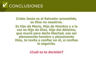 CONCLUSIONES
Cristo Jesús es el Salvador prometido,
es Dios no nosotros.
Es hijo de María, Hijo de Hombre y a la
vez es Hijo de Dios, Hijo del Altísimo,
que murió para darte libertad, ese ser
plenamente hombre y plenamente
Dios, te invita a confiar en él, si confías
le seguirás.
¿Cuál es tu decisión?
 