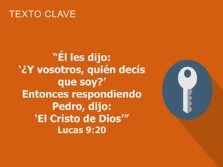TEXTO CLAVE
“Él les dijo:
‘¿Y vosotros, quién decís
que soy?’
Entonces respondiendo
Pedro, dijo:
‘El Cristo de Dios’”
Lucas 9:20
 