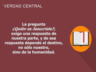 VERDAD CENTRAL
La pregunta
¿Quién es Jesucristo?,
exige una respuesta de
nuestra parte, y de esa
respuesta depende el destino,
no sólo nuestro,
sino de la humanidad.
 