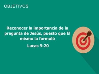 OBJETIVOS
Reconocer la importancia de la
pregunta de Jesús, puesto que Él
mismo la formuló
Lucas 9:20
 