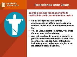 Reacciones ante Jesús
¿QUIÉN ES
JESUCRISTO?
 En los evangelios se reivindica
grandemente no sólo lo que Jesús hizo,
sino –lo que es más importante– quién es
Él.
 Y Él es Dios, nuestro Redentor, y el único
Camino para la vida eterna.
 Aun así, muchos de los que lo conocieron
personalmente tuvieron dificultades para
reconocerlo. Incluso Juan, el Bautista,
insinuó algunas dudas, que surgieron de
las profundidades de su ser.
¿Cómo podemos reaccionar ante la
realidad de quién realmente fue Jesús?
 