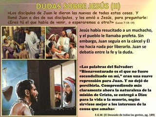 «Los discípulos de Juan le dieron las nuevas de todas estas cosas. Y
llamó Juan a dos de sus discípulos, y los envió a Jesús, para preguntarle:
¿Eres tú el que había de venir, o esperaremos a otro?» (Lucas 7:18-19)
Jesús había resucitado a un muchacho,
y el pueblo le llamaba profeta. Sin
embargo, Juan seguía en la cárcel y Él
no hacía nada por liberarlo. Juan se
debatía entre la fe y la duda.
«Las palabras del Salvador:
“Bienaventurado es el que no fuere
escandalizado en mí,” eran una suave
reprensión para Juan. Y no dejó de
percibirla. Comprendiendo más
claramente ahora la naturaleza de la
misión de Cristo, se entregó a Dios
para la vida o la muerte, según
sirviese mejor a los intereses de la
causa que amaba»
E.G.W. (El Deseado de todas las gentes, pg. 189)
 