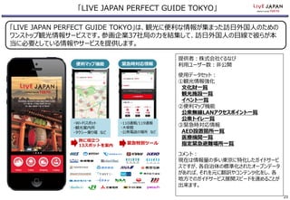 「LIVE JAPAN PERFECT GUIDE TOKYO」は、観光に便利な情報が集まった訪日外国人のための
ワンストップ観光情報サービスです。参画企業37社局の力を結集して、訪日外国人の目線で彼らが本
当に必要としている情報やサービスを提供します。
「LIVE JAPAN PERFECT GUIDE TOKYO」
便利マップ機能 緊急時対応情報
提供者：株式会社ぐるなび
利用ユーザー数：非公開
使用データセット：
①観光情報強化
文化財一覧
観光施設一覧
イベント一覧
②便利マップ機能
公衆無線LANアクセスポイント一覧
公衆トイレ一覧
③緊急時対応情報
AED設置箇所一覧
医療機関一覧
指定緊急避難場所一覧
コメント：
現在は情報量の多い東京に特化したガイドサービ
スですが、各自治体の標準化されたオープンデータ
があれば、それを元に翻訳やコンテンツ化をし、各
地方でのガイドサービス展開スピードを速めることが
出来ます。
・Wi-Fiスポット
・観光案内所
・タクシー乗り場 など
・110通報/119通報
・大使館
・公衆電話の場所 など
旅に役立つ
13スポットを案内
緊急特別ツール
23
 