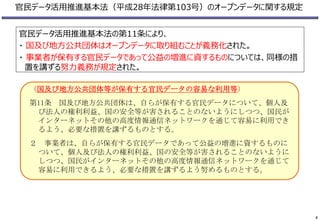 官民データ活用推進基本法（平成28年法律第103号）のオープンデータに関する規定
（国及び地方公共団体等が保有する官民データの容易な利用等）
第11条 国及び地方公共団体は、自らが保有する官民データについて、個人及
び法人の権利利益、国の安全等が害されることのないようにしつつ、国民が
インターネットその他の高度情報通信ネットワークを通じて容易に利用でき
るよう、必要な措置を講ずるものとする。
２ 事業者は、自らが保有する官民データであって公益の増進に資するものに
ついて、個人及び法人の権利利益、国の安全等が害されることのないように
しつつ、国民がインターネットその他の高度情報通信ネットワークを通じて
容易に利用できるよう、必要な措置を講ずるよう努めるものとする。
官民データ活用推進基本法の第11条により、
・ 国及び地方公共団体はオープンデータに取り組むことが義務化された。
・ 事業者が保有する官民データであって公益の増進に資するものについては、同様の措
置を講ずる努力義務が規定された。
4
 