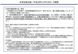 未来投資会議（平成28年12月19日）の概要
○安倍内閣総理大臣 発言
「先週施行された『官民データ活用推進基本法』の下、安全・安心に、個人情報に配慮しつつ、オープ
ンデータを強力に推進してまいります。
ＩＴ総合戦略本部の下、官民の専門家からなる司令塔を設置し、そして民間ニーズに即して重点分
野を定め、2020年までを集中取組期間として、必要な施策を断行してまいります。関係大臣は議員か
ら提案された具体的な施策と年限を踏まえて検討を進め、直ちに施策を具体化していただきたいと思いま
す。」
（参考）議員から提案された具体的な施策（会議資料より抜粋）
＜御立氏＞
• オープンデータ先進国化をアベノミクス2.0の柱のひとつとし、2020年までを｢オープンデータ集中取組期間｣と位置付け、IT戦略本部
の下、強力な政府の司令塔機能を設置
• 公共データの｢原則オープン化｣を制度的に担保し、｢開示指針｣｢活用ルール｣を明示的に定める
– 非開示にする場合は、理由等を開示させる
– 開示すべきでない個人情報等との線引き等を明示し、活用促進と国民の不安除去
• ベンチャーを含む官民の対話の場を設置し、オープンデータ化を進める重点分野の特定、ならびに関連した規制見直しの特定を行う
（具体例）①2020年東京オリパラ（運行情報、施設情報等）、②自動走行マップ（リアルタイム性のあるデジタル地図）
＜竹中議員＞
公共データを民間に徹底開放し、新たなビジネス創出や社会課題の解決につなげていく。IT総合戦略本部のもとに官民の専門家が
集う司令塔を設け、関係会議体と緊密に連携し、集中取組期間を設けて必要な施策を断行するべきである。
１．「官民データ活用推進基本法」の施行を受け、オープンデータの推進を強力に進めていく。公共データを「原則オープン」にし、我が
国が直面する社会保障の諸課題等の解決と、ベンチャー企業等による新しいサービスの実現を後押し
２．IT総合戦略本部のもとに設置される官民データ活用推進戦略会議に官民の専門家を集め、民間ニーズに即して重点的取組分
野を定める。2020年までを集中取組期間として必要な施策を断行
5
 