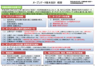 （１）国民参加・官民協働の推進を通じた諸課題の解決、
経済活性化
（２）行政の高度化・効率化
（３）透明性・信頼の向上
① 営利目的、非営利目的を問わず
二次利用可能なルールが適用されたもの
② 機械判読に適したもの
③ 無償で利用できるもの
（１）公開するデータの範囲・・・各府省庁が保有するデータは、原則オープンデータとして公開。公開することが適当でない公共データは、公開できない
理由を原則公開するとともに、限定的な関係者間での共有を図る「限定公開」といった手法も積極的に活用。
（２）公開データの二次利用に関するルール・・・ 原則、政府標準利用規約を適用。
（３）公開環境・・・特にニーズが高いと想定されるデータは、一括ダウンロードを可能とする仕組みの導入や、APIを通じた提供を推進。
（４）公開データの形式等・・・機械判読に適した構造及びデータ形式で掲載することを原則。法人情報を含むデータは、法人番号を併記。
（５）公開済みデータの更新・・・可能な限り迅速に公開するとともに適時適切な更新。
（１）相談窓口の設置・・・総合的な相談窓口（内閣官房
IT総合戦略室）・相談窓口（各府省庁）の設置
（２）推進体制・・・内閣官房IT総合戦略室は、政府全体の
オープンデータに関する企画立案・総合調整、各施策の
レビュー、フォローアップを実施等
１．オープンデータの意義 ２．オープンデータの定義
５．推進体制
３．オープンデータに関する基本的ルール
４．オープンデータの公開・活用を促す仕組み
（１）オープンデータ・バイ・デザインの推進・・・行政手続き及び情報システムの企画・設計段階から必要な措置
（２）利用者ニーズの反映・・・各府省庁の保有データとその公開状況を整理したリストを公開→利用者ニーズを把握の上、ニーズに即した形での公開
地方公共団体・・・官民データ法の趣旨及び本基本指針を踏まえて推進。
独立行政法人・・・国費によって運営されていること又は実施している事業や
研究があることに鑑み、基本指針に準拠して取組を推進することが望ましい。
公益事業分野の事業者・・・その公益性に鑑み、本基本指針及び利用者
ニーズを踏まえて推進することが望ましい。
６．地方公共団体、独法、事業者における取組
平成28年12月14日に公布・施行された「官民データ活用推進基本法」において、国、地方公共団体、事業者が保有する官民データ
の容易な利用等について規定された。本文書は、これまでの取組を踏まえ、オープンデータ・バイ・デザイン（注）の考えに基づき、国、地方
公共団体、事業者が公共データの公開及び活用に取り組む上での基本方針をまとめたものである。
本基本指針の位置づけ
（注）公共データについて、オープンデータを前提として情報システムや業務プロセス全体の企画、整備及び運用を行うこと。
平成29年5月30日、IT戦略本部・官民デー
タ活用戦略推進会議決定オープンデータ基本指針 概要
6
 