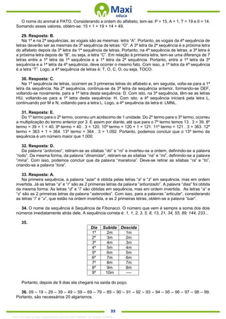 . 99
O nome do animal é PATO. Considerando a ordem do alfabeto, tem-se: P = 15, A = 1, T = 19 e 0 = 14.
Somando esses valores, obtém-se: 15 + 1 + 19 + 14 = 49.
29. Resposta: B.
Na 1ª e na 2ª sequências, as vogais são as mesmas: letra “A”. Portanto, as vogais da 4ª sequência de
letras deverão ser as mesmas da 3ª sequência de letras: “O”. A 3ª letra da 2ª sequência é a próxima letra
do alfabeto depois da 3ª letra da 1ª sequência de letras. Portanto, na 4ª sequência de letras, a 3ª letra é
a próxima letra depois de “B”, ou seja, a letra “C”. Em relação à primeira letra, tem-se uma diferença de 7
letras entre a 1ª letra da 1ª sequência e a 1ª letra da 2ª sequência. Portanto, entre a 1ª letra da 3ª
sequência e a 1ª letra da 4ª sequência, deve ocorrer o mesmo fato. Com isso, a 1ª letra da 4ª sequência
é a letra “T”. Logo, a 4ª sequência de letras é: T, O, C, O, ou seja, TOCO.
30. Resposta: C.
Na 1ª sequência de letras, ocorrem as 3 primeiras letras do alfabeto e, em seguida, volta-se para a 1ª
letra da sequência. Na 2ª sequência, continua-se da 3ª letra da sequência anterior, formando-se DEF,
voltando-se novamente, para a 1ª letra desta sequência: D. Com isto, na 3ª sequência, têm-se as letras
HIJ, voltando-se para a 1ª letra desta sequência: H. Com isto, a 4ª sequência iniciará pela letra L,
continuando por M e N, voltando para a letra L. Logo, a 4ª sequência da letra é: LMNL.
31. Resposta: E.
Do 1º termo para o 2º termo, ocorreu um acréscimo de 1 unidade. Do 2º termo para o 3º termo, ocorreu
a multiplicação do termo anterior por 3. E assim por diante, até que para o 7º termo temos 13 . 3 = 39. 8º
termo = 39 + 1 = 40. 9º termo = 40 . 3 = 120. 10º termo = 120 + 1 = 121. 11º termo = 121 . 3 = 363. 12º
termo = 363 + 1 = 364. 13º termo = 364 . 3 = 1.092. Portanto, podemos concluir que o 13º termo da
sequência é um número maior que 1.000.
32. Resposta: D.
Da palavra “ardoroso”, retiram-se as sílabas “do” e “ro” e inverteu-se a ordem, definindo-se a palavra
“rodo”. Da mesma forma, da palavra “dinamizar”, retiram-se as sílabas “na” e “mi”, definindo-se a palavra
“mina”. Com isso, podemos concluir que da palavra “maratona”. Deve-se retirar as sílabas “ra” e “to”,
criando-se a palavra “tora”.
33. Resposta: A.
Na primeira sequência, a palavra “azar” é obtida pelas letras “a” e “z” em sequência, mas em ordem
invertida. Já as letras “a” e “r” são as 2 primeiras letras da palavra “arborizado”. A palavra “dias” foi obtida
da mesma forma: As letras “d” e “i” são obtidas em sequência, mas em ordem invertida. As letras “a” e
“s” são as 2 primeiras letras da palavra “asteroides”. Com isso, para a palavras “articular”, considerando
as letras “i” e “u”, que estão na ordem invertida, e as 2 primeiras letras, obtém-se a palavra “luar”.
34. O nome da sequência é Sequência de Fibonacci. O número que vem é sempre a soma dos dois
números imediatamente atrás dele. A sequência correta é: 1, 1, 2, 3, 5, 8, 13, 21, 34, 55, 89, 144, 233...
35.
Dia Subida Descida
1º 2m 1m
2º 3m 2m
3º 4m 3m
4º 5m 4m
5º 6m 5m
6º 7m 6m
7º 8m 7m
8º 9m 8m
9º 10m ----
Portanto, depois de 9 dias ela chegará na saída do poço.
36. 09 – 19 – 29 – 39 – 49 – 59 – 69 – 79 – 89 – 90 – 91 – 92 – 93 – 94 – 95 – 96 – 97 – 98 – 99.
Portanto, são necessários 20 algarismos.
1342178 E-book gerado especialmente para ALOISIO AMARAL DE SOUZA JUNIOR
 
