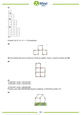 . 100
37.
= 16
= 09
= 04
=01
Portanto, há 16 + 9 + 4 + 1 = 30 quadrados.
38.
39. Os símbolos são como números em frente ao espelho. Assim, o próximo símbolo será 88.
40.
41.
12.345.679 × (2×9) = 222.222.222
12.345.679 × (3×9) = 333.333.333
... ...
12.345.679 × (6×9) = 666.666.666
Portanto, para obter 999.999.999 devemos multiplicar 12.345.679 por (9x9) = 81
42.
1342178 E-book gerado especialmente para ALOISIO AMARAL DE SOUZA JUNIOR
 