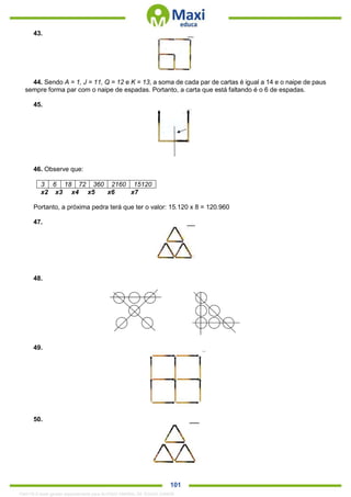 . 101
43.
44. Sendo A = 1, J = 11, Q = 12 e K = 13, a soma de cada par de cartas é igual a 14 e o naipe de paus
sempre forma par com o naipe de espadas. Portanto, a carta que está faltando é o 6 de espadas.
45.
46. Observe que:
3 6 18 72 360 2160 15120
x2 x3 x4 x5 x6 x7
Portanto, a próxima pedra terá que ter o valor: 15.120 x 8 = 120.960
47.
48.
49.
50.
1342178 E-book gerado especialmente para ALOISIO AMARAL DE SOUZA JUNIOR
 