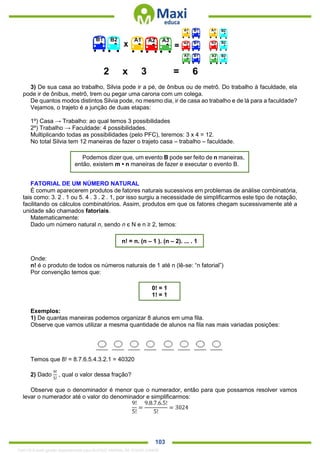 . 103
2 x 3 = 6
3) De sua casa ao trabalho, Silvia pode ir a pé, de ônibus ou de metrô. Do trabalho à faculdade, ela
pode ir de ônibus, metrô, trem ou pegar uma carona com um colega.
De quantos modos distintos Silvia pode, no mesmo dia, ir de casa ao trabalho e de lá para a faculdade?
Vejamos, o trajeto é a junção de duas etapas:
1º) Casa → Trabalho: ao qual temos 3 possibilidades
2º) Trabalho → Faculdade: 4 possibilidades.
Multiplicando todas as possibilidades (pelo PFC), teremos: 3 x 4 = 12.
No total Silvia tem 12 maneiras de fazer o trajeto casa – trabalho – faculdade.
FATORIAL DE UM NÚMERO NATURAL
É comum aparecerem produtos de fatores naturais sucessivos em problemas de análise combinatória,
tais como: 3. 2 . 1 ou 5. 4 . 3 . 2 . 1, por isso surgiu a necessidade de simplificarmos este tipo de notação,
facilitando os cálculos combinatórios. Assim, produtos em que os fatores chegam sucessivamente até a
unidade são chamados fatoriais.
Matematicamente:
Dado um número natural n, sendo n є N e n ≥ 2, temos:
Onde:
n! é o produto de todos os números naturais de 1 até n (lê-se: “n fatorial”)
Por convenção temos que:
Exemplos:
1) De quantas maneiras podemos organizar 8 alunos em uma fila.
Observe que vamos utilizar a mesma quantidade de alunos na fila nas mais variadas posições:
Temos que 8! = 8.7.6.5.4.3.2.1 = 40320
2) Dado
9!
5!
, qual o valor dessa fração?
Observe que o denominador é menor que o numerador, então para que possamos resolver vamos
levar o numerador até o valor do denominador e simplificarmos:
9!
5!
=
9.8.7.6.5!
5!
= 3024
Podemos dizer que, um evento B pode ser feito de n maneiras,
então, existem m • n maneiras de fazer e executar o evento B.
n! = n. (n – 1 ). (n – 2). ... . 1
0! = 1
1! = 1
1342178 E-book gerado especialmente para ALOISIO AMARAL DE SOUZA JUNIOR
 