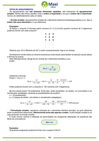 . 104
TIPOS DE AGRUPAMENTO
Os agrupamentos que não possuem elementos repetidos, são chamamos de agrupamentos
simples. Dentre eles temos aqueles onde a ordem é importante e os que a ordem não é importante.
Vamos ver detalhadamente cada um deles.
- Arranjo simples: agrupamentos simples de n elementos distintos tomados(agrupados) p a p. Aqui a
ordem dos seus elementos é o que diferencia.
Exemplos:
1) Dados o conjunto S formado pelos números S= {1,2,3,4,5,6} quantos números de 3 algarismos
podemos formar com este conjunto?
Observe que 123 é diferente de 321 e assim sucessivamente, logo é um Arranjo.
Se fossemos montar todos os números levaríamos muito tempo, para facilitar os cálculos vamos utilizar
a fórmula do arranjo.
Pela definição temos: A n,p (Lê-se: arranjo de n elementos tomados p a p).
Então:
Utilizando a fórmula:
Onde n = 6 e p = 3
An, p =
n!
(n − p)!
→ A6,3 =
6!
(6 − 3)!
=
6!
3!
=
6.5.4.3!
3!
= 120
Então podemos formar com o conjunto S, 120 números com 3 algarismos.
2) Uma escola possui 18 professores. Entre eles, serão escolhidos: um diretor, um vice-diretor e um
coordenador pedagógico. Quantas as possibilidades de escolha?
n = 18 (professores)
p = 3 (cargos de diretor, vice-diretor e coordenador pedagógico)
An, p =
n!
(n − p)!
→ A18,3 =
18!
(18 − 3)!
=
18!
15!
=
18.17.16.15!
15!
= 4896 grupos
- Permutação simples: sequência ordenada de n elementos distintos (arranjo), ao qual utilizamos
todos os elementos disponíveis, diferenciando entre eles apenas a ordem. A permutação simples é um
caso particular do arranjo simples.
É muito comum vermos a utilização de permutações em anagramas (alterações da sequência das
letras de uma palavra).
Exemplos:
1) Quantos anagramas podemos formar com a palavra CALO?
𝑨𝒏, 𝒑 =
𝒏!
(𝒏 − 𝒑)!
Pn! = n!
1342178 E-book gerado especialmente para ALOISIO AMARAL DE SOUZA JUNIOR
 