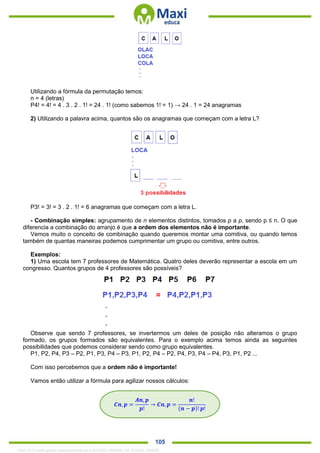 . 105
Utilizando a fórmula da permutação temos:
n = 4 (letras)
P4! = 4! = 4 . 3 . 2 . 1! = 24 . 1! (como sabemos 1! = 1) → 24 . 1 = 24 anagramas
2) Utilizando a palavra acima, quantos são os anagramas que começam com a letra L?
P3! = 3! = 3 . 2 . 1! = 6 anagramas que começam com a letra L.
- Combinação simples: agrupamento de n elementos distintos, tomados p a p, sendo p ≤ n. O que
diferencia a combinação do arranjo é que a ordem dos elementos não é importante.
Vemos muito o conceito de combinação quando queremos montar uma comitiva, ou quando temos
também de quantas maneiras podemos cumprimentar um grupo ou comitiva, entre outros.
Exemplos:
1) Uma escola tem 7 professores de Matemática. Quatro deles deverão representar a escola em um
congresso. Quantos grupos de 4 professores são possíveis?
Observe que sendo 7 professores, se invertermos um deles de posição não alteramos o grupo
formado, os grupos formados são equivalentes. Para o exemplo acima temos ainda as seguintes
possibilidades que podemos considerar sendo como grupo equivalentes.
P1, P2, P4, P3 – P2, P1, P3, P4 – P3, P1, P2, P4 – P2, P4, P3, P4 – P4, P3, P1, P2 ...
Com isso percebemos que a ordem não é importante!
Vamos então utilizar a fórmula para agilizar nossos cálculos:
𝑪𝒏, 𝒑 =
𝑨𝒏, 𝒑
𝒑!
→ 𝑪𝒏, 𝒑 =
𝒏!
(𝒏 − 𝒑)! 𝒑!
1342178 E-book gerado especialmente para ALOISIO AMARAL DE SOUZA JUNIOR
 