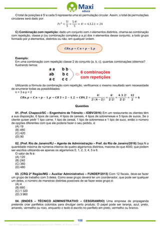 . 108
O total de posições é 5! e cada 5 representa uma só permutação circular. Assim, o total de permutações
circulares será dado por:
𝑃𝑐5
=
5!
5
=
5.4!
5
= 4! = 4.3.2.1 = 24
C) Combinação com repetição: dado um conjunto com n elementos distintos, chama-se combinação
com repetição, classe p (ou combinação completa p a p) dos n elementos desse conjunto, a todo grupo
formado por p elementos, distintos ou não, em qualquer ordem.
Exemplo:
Em uma combinação com repetição classe 2 do conjunto {a, b, c}, quantas combinações obtemos?
Ilustrando temos:
Utilizando a fórmula da combinação com repetição, verificamos o mesmo resultado sem necessidade
de enumerar todas as possibilidades:
n = 3 e p = 2
𝑪𝑹𝒏, 𝒑 = 𝑪 𝒏 + 𝒑 − 𝟏, 𝒑 → 𝑪𝑹 𝟑 + 𝟐 − 𝟏, 𝟐 → 𝑪𝑹𝟒, 𝟐 =
𝟒!
𝟐! (𝟒 − 𝟐)!
=
𝟒!
𝟐! 𝟐!
=
𝟒. 𝟑. 𝟐!
𝟐! 𝟐!
=
𝟏𝟐
𝟐
= 𝟔
Questões
01. (Pref. Chapecó/SC – Engenheiro de Trânsito – IOBV/2016) Em um restaurante os clientes têm
a sua disposição, 6 tipos de carnes, 4 tipos de cereais, 4 tipos de sobremesas e 5 tipos de sucos. Se o
cliente quiser pedir 1 tipo carne, 1 tipo de cereal, 1 tipo de sobremesa e 1 tipo de suco, então o número
de opções diferentes com que ele poderia fazer o seu pedido, é:
(A) 19
(B) 480
(C) 420
(D) 90
02. (Pref. Rio de Janeiro/RJ – Agente de Administração – Pref. do Rio de Janeiro/2016) Seja N a
quantidade máxima de números inteiros de quatro algarismos distintos, maiores do que 4000, que podem
ser escritos utilizando-se apenas os algarismos 0, 1, 2, 3, 4, 5 e 6.
O valor de N é:
(A) 120
(B) 240
(C) 360
(D) 480
03. (CRQ 2ª Região/MG – Auxiliar Administrativo – FUNDEP/2015) Com 12 fiscais, deve-se fazer
um grupo de trabalho com 3 deles. Como esse grupo deverá ter um coordenador, que pode ser qualquer
um deles, o número de maneiras distintas possíveis de se fazer esse grupo é:
(A) 4
(B) 660
(C) 1 320
(D) 3 960
04. (BNDES – TÉCNICO ADMINISTRATIVO – CESGRANRIO) Uma empresa de propaganda
pretende criar panfletos coloridos para divulgar certo produto. O papel pode ser laranja, azul, preto,
amarelo, vermelho ou roxo, enquanto o texto é escrito no panfleto em preto, vermelho ou branco.
𝑪𝑹𝒏, 𝒑 = 𝑪 𝒏 + 𝒑 − 𝟏, 𝒑
1342178 E-book gerado especialmente para ALOISIO AMARAL DE SOUZA JUNIOR
 