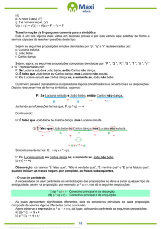 . 10
(d)
p: A neve é azul. (F)
q: 7 é número impar. (V)
V(p ↔ q) = V(p) ↔ V(q) = F ↔ V = F
Transformação da linguaguem corrente para a simbólica
Este é um dos tópicos mais vistos em diversas provas e por isso vamos aqui detalhar de forma a
sermos capazes de resolver questões deste tipo.
Sejam as seguintes proposições simples denotadas por “p”, “q” e “r” representadas por:
p: Luciana estuda.
q: João bebe.
r: Carlos dança.
Sejam, agora, as seguintes proposições compostas denotadas por: “P ”, “Q ”, “R ”, “S ”, “T ”, “U ”, “V ”
e “X ” representadas por:
P: Se Luciana estuda e João bebe, então Carlos não dança.
Q: É falso que João bebe ou Carlos dança, mas Luciana não estuda.
R: Ou Luciana estuda ou Carlos dança se, e somente se, João não bebe.
O primeiro passo é destacarmos os operadores lógicos (modificadores e conectivos) e as proposições.
Depois reescrevermos de forma simbólica, vajamos:
Juntando as informações temos que, P: (p ^ q) → ~r
Continuando:
Q: É falso que João bebe ou Carlos dança, mas Luciana estuda.
Simbolicamente temos: Q: ~ (q v r ^ ~p).
R: Ou Luciana estuda ou Carlos dança se, e somente se, João não bebe.
(p v r) ↔ ~q
Observação: os termos “É falso que”, “Não é verdade que”, “É mentira que” e “É uma falácia que”,
quando iniciam as frases negam, por completo, as frases subsequentes.
- O uso de parêntesis
A necessidade de usar parêntesis na simbolização das proposições se deve a evitar qualquer tipo de
ambiguidade, assim na proposição, por exemplo, p ^ q v r, nos dá a seguinte proposições:
(I) (p ^ q) v r - Conectivo principal é da disjunção.
(II) p ^ (q v r) - Conectivo principal é da conjunção.
As quais apresentam significados diferentes, pois os conectivos principais de cada proposição
composta dá valores lógicos diferentes como conclusão.
Agora observe a expressão: p ^ q → r v s, dá lugar, colocando parêntesis as seguintes proposições:
a) ((p ^ q) → r) v s
b) p ^ ((q → r) v s)
1342178 E-book gerado especialmente para ALOISIO AMARAL DE SOUZA JUNIOR
 