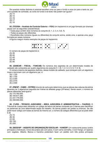 . 109
De quantos modos distintos é possível escolher uma cor para o fundo e uma cor para o texto se, por
uma questão de contraste, as cores do fundo e do texto não podem ser iguais?
(A) 13
(B) 14
(C) 16
(D) 17
(E) 18
05. (TCE/BA – Analista de Controle Externo – FGV) Um heptaminó é um jogo formado por diversas
peças com as seguintes características:
• Cada peça contém dois números do conjunto {0, 1, 2, 3, 4, 5,6, 7}.
• Todas as peças são diferentes.
• Escolhidos dois números (iguais ou diferentes) do conjunto acima, existe uma, e apenas uma, peça
formada por esses números.
A figura a seguir mostra exemplos de peças do heptaminó.
O número de peças do heptaminó é
(A) 36.
(B) 40.
(C) 45.
(D) 49.
(E) 56.
06. (SANEAR – FISCAL - FUNCAB) Os números dos segredos de um determinado modelo de
cadeado são compostos por quatro algarismos do conjunto C = {0; 1; 2; 3; 4; 5; 6; 7; 8; 9}.
O número máximo de segredos distintos, desse modelo de cadeado, que começam com um algarismo
ímpar e terminam com um algarismo par, é:
(A) 1.120
(B) 1.750
(C) 2.255
(D) 2.475
(E) 2.500
07. (PM/SP – CABO – CETRO) Uma lei de certo país determinou que as placas das viaturas de polícia
deveriam ter 3 algarismos seguidos de 4 letras do alfabeto grego (24 letras). Sendo assim, o número de
placas diferentes será igual a
(A) 175.760.000.
(B) 183.617.280.
(C) 331.776.000.
(D) 358.800.000.
08. (TJ/RS - TÉCNICO JUDICIÁRIO - ÁREA JUDICIÁRIA E ADMINISTRATIVA – FAURGS) O
Tribunal de Justiça está utilizando um código de leitura de barras composto por 5 barras para identificar
os pertences de uma determinada seção de trabalho. As barras podem ser pretas ou brancas. Se não
pode haver código com todas as barras da mesma cor, o número de códigos diferentes que se pode obter
é de
(A) 10.
(B) 30.
(C) 50.
(D) 150.
(E) 250.
09. (SEED/SP – AGENTE DE ORGANIZAÇÃO ESCOLAR – VUNESP) Um restaurante possui pratos
principais e individuais. Cinco dos pratos são com peixe, 4 com carne vermelha, 3 com frango, e 4 apenas
com vegetais. Alberto, Bianca e Carolina pretendem fazer um pedido com três pratos principais
1342178 E-book gerado especialmente para ALOISIO AMARAL DE SOUZA JUNIOR
 