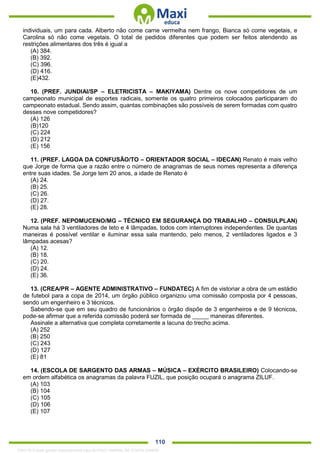 . 110
individuais, um para cada. Alberto não come carne vermelha nem frango, Bianca só come vegetais, e
Carolina só não come vegetais. O total de pedidos diferentes que podem ser feitos atendendo as
restrições alimentares dos três é igual a
(A) 384.
(B) 392.
(C) 396.
(D) 416.
(E)432.
10. (PREF. JUNDIAI/SP – ELETRICISTA – MAKIYAMA) Dentre os nove competidores de um
campeonato municipal de esportes radicais, somente os quatro primeiros colocados participaram do
campeonato estadual. Sendo assim, quantas combinações são possíveis de serem formadas com quatro
desses nove competidores?
(A) 126
(B)120
(C) 224
(D) 212
(E) 156
11. (PREF. LAGOA DA CONFUSÃO/TO – ORIENTADOR SOCIAL – IDECAN) Renato é mais velho
que Jorge de forma que a razão entre o número de anagramas de seus nomes representa a diferença
entre suas idades. Se Jorge tem 20 anos, a idade de Renato é
(A) 24.
(B) 25.
(C) 26.
(D) 27.
(E) 28.
12. (PREF. NEPOMUCENO/MG – TÉCNICO EM SEGURANÇA DO TRABALHO – CONSULPLAN)
Numa sala há 3 ventiladores de teto e 4 lâmpadas, todos com interruptores independentes. De quantas
maneiras é possível ventilar e iluminar essa sala mantendo, pelo menos, 2 ventiladores ligados e 3
lâmpadas acesas?
(A) 12.
(B) 18.
(C) 20.
(D) 24.
(E) 36.
13. (CREA/PR – AGENTE ADMINISTRATIVO – FUNDATEC) A fim de vistoriar a obra de um estádio
de futebol para a copa de 2014, um órgão público organizou uma comissão composta por 4 pessoas,
sendo um engenheiro e 3 técnicos.
Sabendo-se que em seu quadro de funcionários o órgão dispõe de 3 engenheiros e de 9 técnicos,
pode-se afirmar que a referida comissão poderá ser formada de _____ maneiras diferentes.
Assinale a alternativa que completa corretamente a lacuna do trecho acima.
(A) 252
(B) 250
(C) 243
(D) 127
(E) 81
14. (ESCOLA DE SARGENTO DAS ARMAS – MÚSICA – EXÉRCITO BRASILEIRO) Colocando-se
em ordem alfabética os anagramas da palavra FUZIL, que posição ocupará o anagrama ZILUF.
(A) 103
(B) 104
(C) 105
(D) 106
(E) 107
1342178 E-book gerado especialmente para ALOISIO AMARAL DE SOUZA JUNIOR
 