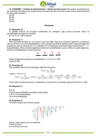 . 111
15. (CODEMIG – Analista de Administração – Gestão de Concursos) Oito amigos encontraram-se
em uma festa. Se cada um dos amigos trocar um aperto de mão com cada um dos outros, quantos apertos
de mão serão trocados?
(A) 22.
(B) 25.
(C) 27.
(D) 28.
Respostas
01. Resposta: B.
A questão trata-se de princípio fundamental da contagem, logo vamos enumerar todas as
possibilidades de fazermos o pedido:
6 x 4 x 4 x 5 = 480 maneiras.
02. Resposta: C.
Pelo enunciado precisa ser um número maior que 4000, logo para o primeiro algarismo só podemos
usar os números 4,5 e 6 (3 possibilidades). Como se trata de números distintos para o segundo algarismo
poderemos usar os números (0,1,2,3 e também 4,5 e 6 dependo da primeira casa) logo teremos 7 – 1 =
6 possibilidades. Para o terceiro algarismos teremos 5 possibilidades e para o último, o quarto algarismo,
teremos 4 possibilidades, montando temos:
Basta multiplicarmos todas as possibilidades: 3 x 6 x 5 x 4 = 360.
Logo N é 360.
03. Resposta: B.
Esta questão trata-se de Combinação, pela fórmula temos:
Cn, p =
n!
(n − p)! p!
Onde n = 12 e p = 3
Cn, p =
n!
(n − p)! p!
→ C12,3 =
12!
(12 − 3)! 3!
=
12!
9! 3!
=
12.11.10.9!
9! 3!
=
1320
3.2.1
=
1320
6
= 220
Como cada um deles pode ser o coordenado, e no grupo tem 3 pessoas, logo temos 220 x 3 = 660.
04. Resposta: C.
_ _
6.3=18
Tirando as possibilidades de papel e texto iguais:
P P e V V=2 possibilidades
18-2=16 possiblidades
05. Resposta: A.
Teremos 8 peças com números iguais.
Depois, cada número com um diferente
7+6+5+4+3+2+1
8+7+6+5+4+3+2+1=36
1342178 E-book gerado especialmente para ALOISIO AMARAL DE SOUZA JUNIOR
 