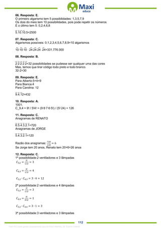 . 112
06. Resposta: E.
O primeiro algarismo tem 5 possibilidades: 1,3,5,7,9
Os dois do meio tem 10 possibilidades, pois pode repetir os números
E o último tem 5: 0,2,4,6,8
_ _ _ _
5.10.10.5=2500
07. Resposta: C.
Algarismos possíveis: 0,1,2,3,4,5,6,7,8,9=10 algarismos
_ _ _ _ _ _ _
101010  242424 24=331.776.000
08. Resposta: B.
_ _ _ _ _
22222=32 possibilidades se pudesse ser qualquer uma das cores
Mas, temos que tirar código todo preto e todo branco.
32-2=30
09. Resposta: E.
Para Alberto:5+4=9
Para Bianca:4
Para Carolina: 12
_ _ _
9.4.12=432
10. Resposta: A.
1001.
C_9,4 = 9! / 5!4! = (9∙8∙7∙6∙5!) / (5!∙24) = 126
11. Resposta: C.
Anagramas de RENATO
_ _ _ _ _ _
6.5.4.3.2.1=720
Anagramas de JORGE
_ _ _ _ _
5.4.3.2.1=120
Razão dos anagramas:
720
120
= 6
Se Jorge tem 20 anos, Renato tem 20+6=26 anos
12. Resposta: C.
1ª possibilidade:2 ventiladores e 3 lâmpadas
𝐶3,2 =
3!
1!2!
= 3
𝐶4,3 =
4!
1!3!
= 4
𝐶3,2 ∙ 𝐶4,3 = 3 ∙ 4 = 12
2ª possibilidade:2 ventiladores e 4 lâmpadas
𝐶3,2 =
3!
1!2!
= 3
𝐶4,4 =
4!
0!4!
= 1
𝐶3,2 ∙ 𝐶4,4 = 3 ∙ 1 = 3
3ª possibilidade:3 ventiladores e 3 lâmpadas
1342178 E-book gerado especialmente para ALOISIO AMARAL DE SOUZA JUNIOR
 