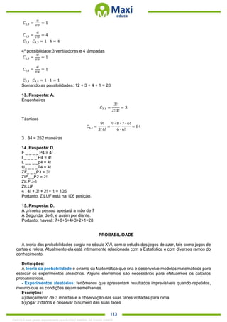 . 113
𝐶3,3 =
3!
0!3!
= 1
𝐶4,3 =
4!
1!3!
= 4
𝐶3,3 ∙ 𝐶4,3 = 1 ∙ 4 = 4
4ª possibilidade:3 ventiladores e 4 lâmpadas
𝐶3,3 =
3!
0!3!
= 1
𝐶4,4 =
4!
0!4!
= 1
𝐶3,3 ∙ 𝐶4,4 = 1 ∙ 1 = 1
Somando as possibilidades: 12 + 3 + 4 + 1 = 20
13. Resposta: A.
Engenheiros
𝐶3,1 =
3!
2! 1!
= 3
Técnicos
𝐶9,3 =
9!
3! 6!
=
9 ∙ 8 ∙ 7 ∙ 6!
6 ∙ 6!
= 84
3 . 84 = 252 maneiras
14. Resposta: D.
F _ _ _ _ P4 = 4!
I _ _ _ _ P4 = 4!
L _ _ _ _p4 = 4!
U_ _ _ _P4 = 4!
ZF_ _ _P3 = 3!
ZIF_ _P2 = 2!
ZILFU-1
ZILUF
4 . 4! + 3! + 2! + 1 = 105
Portanto, ZILUF está na 106 posição.
15. Resposta: D.
A primeira pessoa apertará a mão de 7
A Segunda, de 6, e assim por diante.
Portanto, haverá: 7+6+5+4+3+2+1=28
PROBABILIDADE
A teoria das probabilidades surgiu no século XVI, com o estudo dos jogos de azar, tais como jogos de
cartas e roleta. Atualmente ela está intimamente relacionada com a Estatística e com diversos ramos do
conhecimento.
Definições:
A teoria da probabilidade é o ramo da Matemática que cria e desenvolve modelos matemáticos para
estudar os experimentos aleatórios. Alguns elementos são necessários para efetuarmos os cálculos
probabilísticos.
- Experimentos aleatórios: fenômenos que apresentam resultados imprevisíveis quando repetidos,
mesmo que as condições sejam semelhantes.
Exemplos:
a) lançamento de 3 moedas e a observação das suas faces voltadas para cima
b) jogar 2 dados e observar o número das suas faces
1342178 E-book gerado especialmente para ALOISIO AMARAL DE SOUZA JUNIOR
 