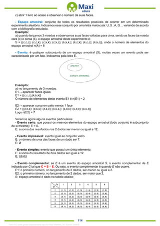 . 114
c) abrir 1 livro ao acaso e observar o número da suas faces.
- Espaço amostral: conjunto de todos os resultados possíveis de ocorrer em um determinado
experimento aleatório. Indicamos esse conjunto por uma letra maiúscula: U, S , A, Ω ... variando de acordo
com a bibliografia estudada.
Exemplo:
a) quando lançamos 3 moedas e observamos suas faces voltadas para cima, sendo as faces da moeda
cara (c) e coroa (k), o espaço amostral deste experimento é:
S = {(c,c,c); (c,c,k); (c,k,k); (c,k,c); (k,k,k,); (k,c,k); (k,c,c); (k,k,c)}, onde o número de elementos do
espaço amostral n(A) = 8
- Evento: é qualquer subconjunto de um espaço amostral (S); muitas vezes um evento pode ser
caracterizado por um fato. Indicamos pela letra E.
Exemplo:
a) no lançamento de 3 moedas:
E1→ aparecer faces iguais
E1 = {(c,c,c);(k,k,k)}
O número de elementos deste evento E1 é n(E1) = 2
E2→ aparecer coroa em pelo menos 1 face
E2 = {(c,c,k); (c,k,k); (c,k,c); (k,k,k,); (k,c,k); (k,c,c); (k,k,c)}
Logo n(E2) = 7
Veremos agora alguns eventos particulares:
- Evento certo: que possui os mesmos elementos do espaço amostral (todo conjunto é subconjunto
de si mesmo); E = S.
E: a soma dos resultados nos 2 dados ser menor ou igual a 12.
- Evento impossível: evento igual ao conjunto vazio.
E: o número de uma das faces de um dado ser 7.
E: Ø
- Evento simples: evento que possui um único elemento.
E: a soma do resultado de dois dados ser igual a 12.
E: {(6,6)}
- Evento complementar: se E é um evento do espaço amostral S, o evento complementar de E
indicado por C tal que C = S – E. Ou seja, o evento complementar é quando E não ocorre.
E1: o primeiro número, no lançamento de 2 dados, ser menor ou igual a 2.
E2: o primeiro número, no lançamento de 2 dados, ser maior que 2.
S: espaço amostral é dado na tabela abaixo:
1342178 E-book gerado especialmente para ALOISIO AMARAL DE SOUZA JUNIOR
 