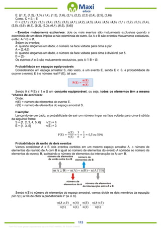 . 115
E: {(1,1), (1,2), (1,3), (1,4), (1,5), (1,6), (2,1), (2,2), (2,3) (2,4), (2,5), (2,6)}
Como, C = S – E
C = {(3,1), (3,2), (3,3), (3,4), (3,5), (3,6), (4,1), (4,2), (4,3), (4,4), (4,5), (4,6), (5,1), (5,2), (5,3), (5,4),
(5,5), (5,6), (6,1), (6,2), (6,3), (6,4), (6,5), (6,6)}
- Eventos mutuamente exclusivos: dois ou mais eventos são mutuamente exclusivos quando a
ocorrência de um deles implica a não ocorrência do outro. Se A e B são eventos mutuamente exclusivos,
então: A ∩ B = Ø.
Sejam os eventos:
A: quando lançamos um dado, o número na face voltada para cima é par.
A = {2,4,6}
B: quando lançamos um dado, o número da face voltada para cima é divisível por 5.
B = {5}
Os eventos A e B são mutuamente exclusivos, pois A ∩ B = Ø.
Probabilidade em espaços equiprováveis
Considerando um espaço amostral S, não vazio, e um evento E, sendo E ⊂ S, a probabilidade de
ocorrer o evento E é o número real P (E), tal que:
𝐏(𝐄) =
𝐧(𝐄)
𝐧(𝐒)
Sendo 0 ≤ P(E) ≤ 1 e S um conjunto equiprovável, ou seja, todos os elementos têm a mesma
“chance de acontecer.
Onde:
n(E) = número de elementos do evento E.
n(S) = número de elementos do espaço amostral S.
Exemplo:
Lançando-se um dado, a probabilidade de sair um número ímpar na face voltada para cima é obtida
da seguinte forma:
S = {1, 2, 3, 4, 5, 6} n(S) = 6
E = {1, 3, 5} n(E) = 3
P(E) =
n(E)
n(S)
=
3
6
=
1
2
= 0,5 𝑜𝑢 50%
Probabilidade da união de dois eventos
Vamos considerar A e B dois eventos contidos em um mesmo espaço amostral A, o número de
elementos da reunião de A com B é igual ao número de elementos do evento A somado ao número de
elementos do evento B, subtraindo o número de elementos da intersecção de A com B.
Sendo n(S) o número de elementos do espaço amostral, vamos dividir os dois membros da equação
por n(S) a fim de obter a probabilidade P (A U B).
𝑛(𝐴 ∪ 𝐵)
𝑛(𝑆)
=
𝑛(𝐴)
𝑛(𝑆)
+
𝑛(𝐵)
𝑛(𝑆)
−
𝑛(𝐴 ∩ 𝐵)
𝑛(𝑆)
1342178 E-book gerado especialmente para ALOISIO AMARAL DE SOUZA JUNIOR
 