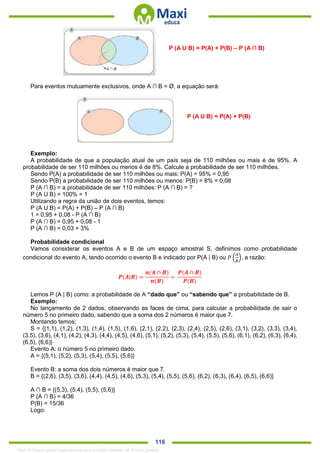. 116
P (A U B) = P(A) + P(B) – P (A ∩ B)
Para eventos mutuamente exclusivos, onde A ∩ B = Ø, a equação será:
P (A U B) = P(A) + P(B)
Exemplo:
A probabilidade de que a população atual de um país seja de 110 milhões ou mais é de 95%. A
probabilidade de ser 110 milhões ou menos é de 8%. Calcule a probabilidade de ser 110 milhões.
Sendo P(A) a probabilidade de ser 110 milhões ou mais: P(A) = 95% = 0,95
Sendo P(B) a probabilidade de ser 110 milhões ou menos: P(B) = 8% = 0,08
P (A ∩ B) = a probabilidade de ser 110 milhões: P (A ∩ B) = ?
P (A U B) = 100% = 1
Utilizando a regra da união de dois eventos, temos:
P (A U B) = P(A) + P(B) – P (A ∩ B)
1 = 0,95 + 0,08 - P (A ∩ B)
P (A ∩ B) = 0,95 + 0,08 - 1
P (A ∩ B) = 0,03 = 3%
Probabilidade condicional
Vamos considerar os eventos A e B de um espaço amostral S, definimos como probabilidade
condicional do evento A, tendo ocorrido o evento B e indicado por P(A | B) ou 𝑃 (
𝐴
𝐵
), a razão:
𝑷(𝑨|𝑩) =
𝒏(𝑨 ∩ 𝑩)
𝒏(𝑩)
=
𝑷(𝑨 ∩ 𝑩)
𝑷(𝑩)
Lemos P (A | B) como: a probabilidade de A “dado que” ou “sabendo que” a probabilidade de B.
Exemplo:
No lançamento de 2 dados, observando as faces de cima, para calcular a probabilidade de sair o
número 5 no primeiro dado, sabendo que a soma dos 2 números é maior que 7.
Montando temos:
S = {(1,1), (1,2), (1,3), (1,4), (1,5), (1,6), (2,1), (2,2), (2,3), (2,4), (2,5), (2,6), (3,1), (3,2), (3,3), (3,4),
(3,5), (3,6), (4,1), (4,2), (4,3), (4,4), (4,5), (4,6), (5,1), (5,2), (5,3), (5,4), (5,5), (5,6), (6,1), (6,2), (6,3), (6,4),
(6,5), (6,6)}
Evento A: o número 5 no primeiro dado.
A = {(5,1), (5,2), (5,3), (5,4), (5,5), (5,6)}
Evento B: a soma dos dois números é maior que 7.
B = {(2,6), (3,5), (3,6), (4,4), (4,5), (4,6), (5,3), (5,4), (5,5), (5,6), (6,2), (6,3), (6,4), (6,5), (6,6)}
A ∩ B = {(5,3), (5,4), (5,5), (5,6)}
P (A ∩ B) = 4/36
P(B) = 15/36
Logo:
1342178 E-book gerado especialmente para ALOISIO AMARAL DE SOUZA JUNIOR
 