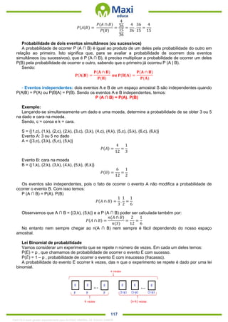 . 117
𝑃(𝐴|𝐵) =
𝑃(𝐴 ∩ 𝐵)
𝑃(𝐵)
=
4
36
15
36
=
4
36
.
36
15
=
4
15
Probabilidade de dois eventos simultâneos (ou sucessivos)
A probabilidade de ocorrer P (A ∩ B) é igual ao produto de um deles pela probabilidade do outro em
relação ao primeiro. Isto significa que, para se avaliar a probabilidade de ocorrem dois eventos
simultâneos (ou sucessivos), que é P (A ∩ B), é preciso multiplicar a probabilidade de ocorrer um deles
P(B) pela probabilidade de ocorrer o outro, sabendo que o primeiro já ocorreu P (A | B).
Sendo:
𝐏(𝐀|𝐁) =
𝐏(𝐀 ∩ 𝐁)
𝐏(𝐁)
𝐨𝐮 𝐏(𝐁|𝐀) =
𝐏(𝐀 ∩ 𝐁)
𝐏(𝐀)
- Eventos independentes: dois eventos A e B de um espaço amostral S são independentes quando
P(A|B) = P(A) ou P(B|A) = P(B). Sendo os eventos A e B independentes, temos:
P (A ∩ B) = P(A). P(B)
Exemplo:
Lançando-se simultaneamente um dado e uma moeda, determine a probabilidade de se obter 3 ou 5
na dado e cara na moeda.
Sendo, c = coroa e k = cara.
S = {(1,c), (1,k), (2,c), (2,k), (3,c), (3,k), (4,c), (4,k), (5,c), (5,k), (6,c), (6,k)}
Evento A: 3 ou 5 no dado
A = {(3,c), (3,k), (5,c), (5,k)}
𝑃(𝐴) =
4
12
=
1
3
Evento B: cara na moeda
B = {(1,k), (2,k), (3,k), (4,k), (5,k), (6,k)}
𝑃(𝐵) =
6
12
=
1
2
Os eventos são independentes, pois o fato de ocorrer o evento A não modifica a probabilidade de
ocorrer o evento B. Com isso temos:
P (A ∩ B) = P(A). P(B)
𝑃(𝐴 ∩ 𝐵) =
1
3
.
1
2
=
1
6
Observamos que A ∩ B = {(3,k), (5,k)} e a P (A ∩ B) poder ser calculada também por:
𝑃(𝐴 ∩ 𝐵) =
𝑛(𝐴 ∩ 𝐵)
𝑛(𝑆)
=
2
12
=
1
6
No entanto nem sempre chegar ao n(A ∩ B) nem sempre é fácil dependendo do nosso espaço
amostral.
Lei Binomial de probabilidade
Vamos considerar um experimento que se repete n número de vezes. Em cada um deles temos:
P(E) = p , que chamamos de probabilidade de ocorrer o evento E com sucesso.
P(𝐸̅) = 1 – p , probabilidade de ocorrer o evento E com insucesso (fracasso).
A probabilidade do evento E ocorrer k vezes, das n que o experimento se repete é dado por uma lei
binomial.
1342178 E-book gerado especialmente para ALOISIO AMARAL DE SOUZA JUNIOR
 