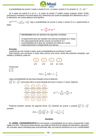 . 118
A probabilidade de ocorrer k vezes o evento E e (n - k) vezes o evento 𝐸̅ é o produto: pk
. (1 – p)n - k
As k vezes do evento E e as (n – k) vezes do evento 𝐸̅ podem ocupar qualquer ordem. Então,
precisamos considerar uma permutação de n elementos dos quais há repetição de k elementos e de (n –
k) elementos, em outras palavras isso significa:
𝑃𝑛
[𝑘,(𝑛−𝑘)]
=
𝑛!
𝑘.(𝑛−𝑘)!
= ( 𝑛
𝑘
), logo a probabilidade de ocorrer k vezes o evento E no n experimentos é
dada:
𝒑 = (
𝒏
𝒌
) . 𝒑 𝒌
. 𝒒 𝒏−𝒌
A lei binomial deve ser aplicada nas seguintes condições:
- O experimento deve ser repetido nas mesmas condições as n vezes.
- Em cada experimento devem ocorrer os eventos E e 𝐸̅.
- A probabilidade do E deve ser constante em todas as n vezes.
- Cada experimento é independente dos demais.
Exemplo:
Lançando-se uma moeda 4 vezes, qual a probabilidade de ocorrência 3 caras?
Está implícito que ocorrerem 3 caras deve ocorrer uma coroa. Umas das possíveis situações, que
satisfaz o problema, pode ser:
Temos que:
n = 4
k = 3
𝑃(𝐸) =
1
2
, 𝑃(𝐸)̅̅̅ = 1 −
1
2
Logo a probabilidade de que essa situação ocorra é dada por:
(
1
2
)
3
. (1 −
1
2
)
1
, como essa não é a única situação de ocorre 3 caras e 1 coroa. Vejamos:
𝑃4
3!.1!
=
4!
3! .1!
= (
4
3
) = 4
Podemos também resolver da seguinte forma: (4
3
) maneiras de ocorrer o produto (
1
2
)
3
. (1 −
1
2
)
1
,
portanto:
𝑃(𝐸) = (
4
3
) . (
1
2
)
3
. (1 −
1
2
)
1
= 4.
1
8
.
1
2
=
1
4
Questões
01. (ENEM - CESGRANRIO/2015) Em uma escola, a probabilidade de um aluno compreender e falar
inglês é de 30%. Três alunos dessa escola, que estão em fase final de seleção de intercâmbio, aguardam,
em uma sala, serem chamados para uma entrevista. Mas, ao invés de chamá-los um a um, o entrevistador
1342178 E-book gerado especialmente para ALOISIO AMARAL DE SOUZA JUNIOR
 